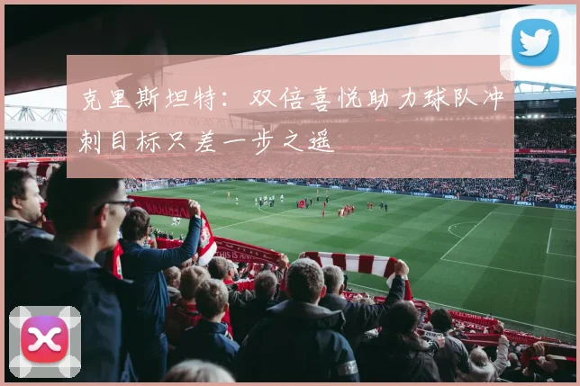 克里斯坦特：双倍喜悦助力球队冲刺目标只差一步之遥