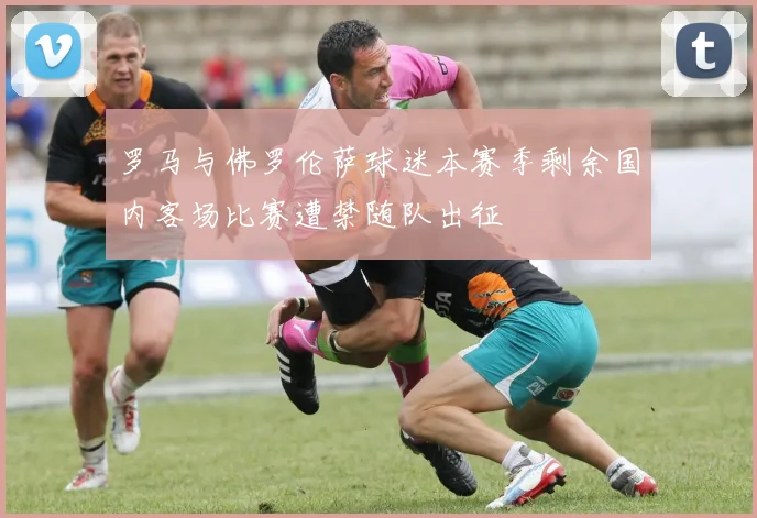 罗马与佛罗伦萨球迷本赛季剩余国内客场比赛遭禁随队出征