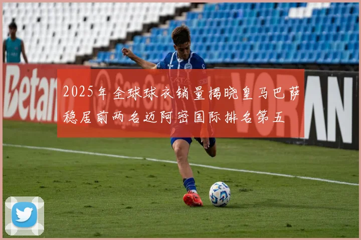 2025年全球球衣销量揭晓皇马巴萨稳居前两名迈阿密国际排名第五