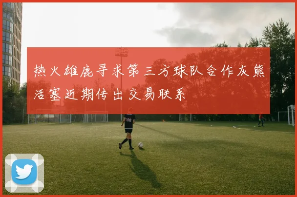 热火雄鹿寻求第三方球队合作灰熊活塞近期传出交易联系