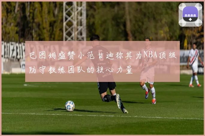 巴图姆盛赞小范甘迪称其为NBA顶级防守教练团队的核心力量