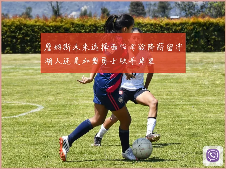 詹姆斯未来选择面临考验降薪留守湖人还是加盟勇士联手库里