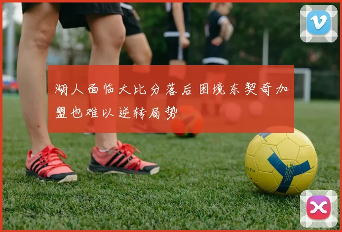 湖人面临大比分落后困境东契奇加盟也难以逆转局势