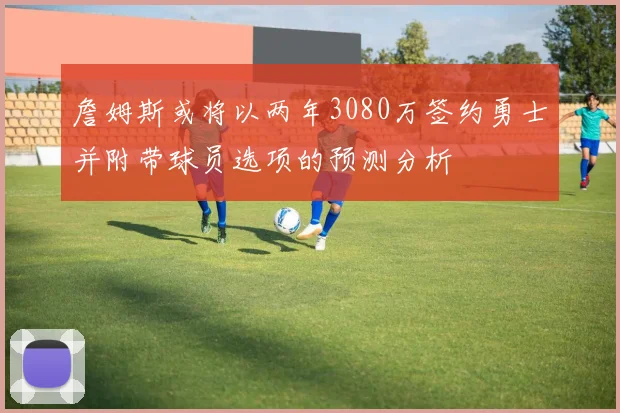 詹姆斯或将以两年3080万签约勇士并附带球员选项的预测分析