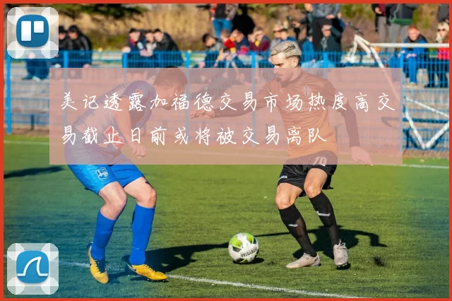 美记透露加福德交易市场热度高交易截止日前或将被交易离队