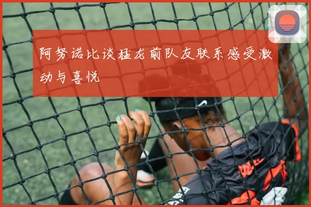 阿努诺比谈猛龙前队友联系感受激动与喜悦