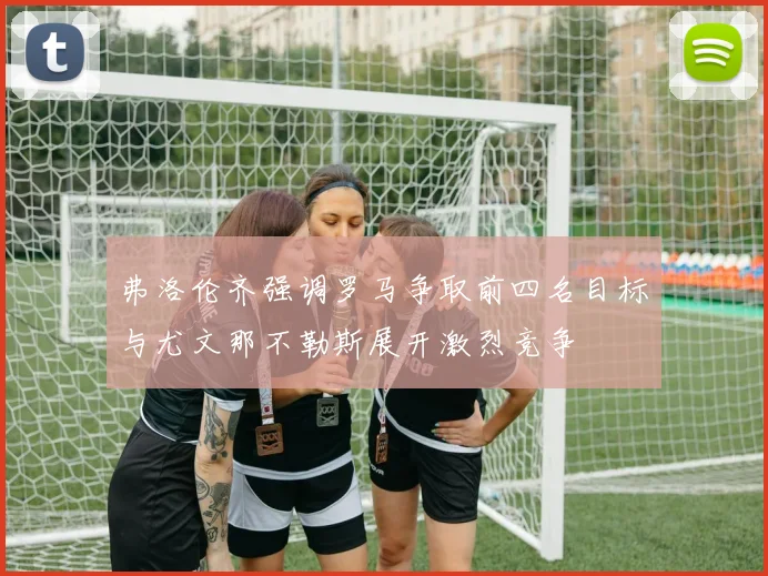 弗洛伦齐强调罗马争取前四名目标与尤文那不勒斯展开激烈竞争