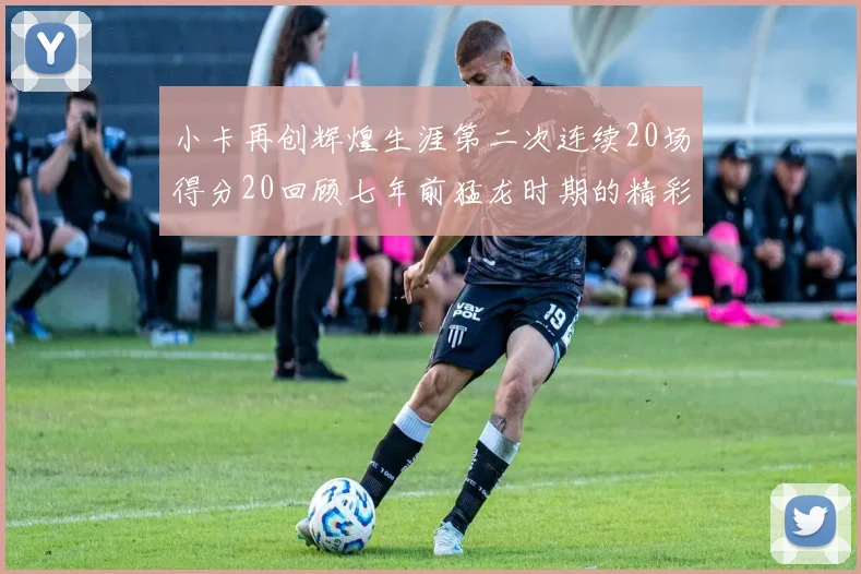 小卡再创辉煌生涯第二次连续20场得分20回顾七年前猛龙时期的精彩表现