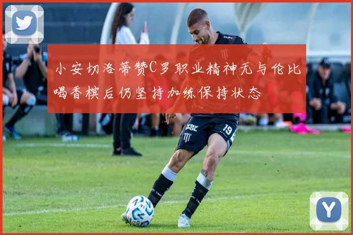 小安切洛蒂赞C罗职业精神无与伦比喝香槟后仍坚持加练保持状态