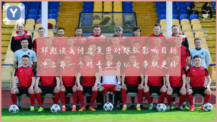 邱彪谈高诗岩复出对球队影响目标冲击每一个对手全力以赴争取更好成绩