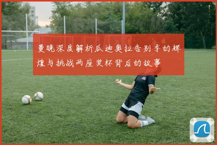 曼晚深度解析瓜迪奥拉告别季的辉煌与挑战两座奖杯背后的故事
