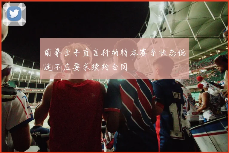 前拳击手直言科纳特本赛季状态低迷不应要求续约合同