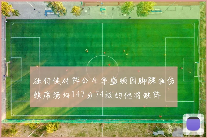 独行侠对阵公牛华盛顿因脚踝扭伤缺席场均147分74板的他将缺阵