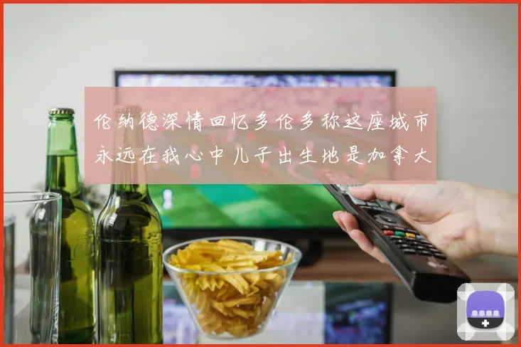 伦纳德深情回忆多伦多称这座城市永远在我心中儿子出生地是加拿大