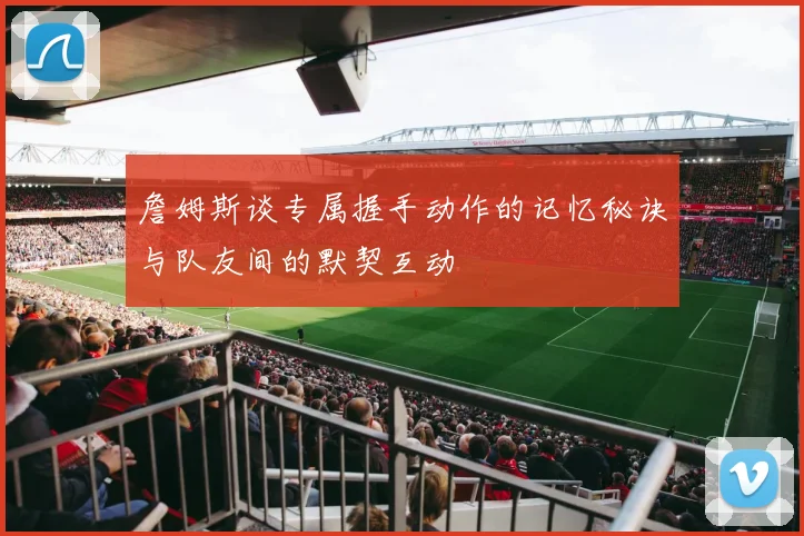 詹姆斯谈专属握手动作的记忆秘诀与队友间的默契互动