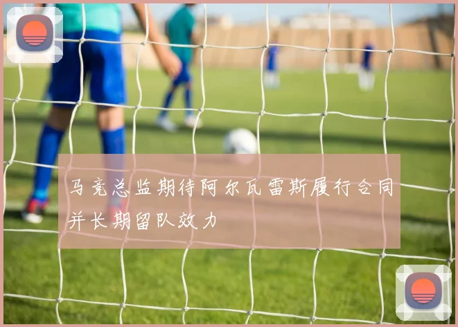 马竞总监期待阿尔瓦雷斯履行合同并长期留队效力