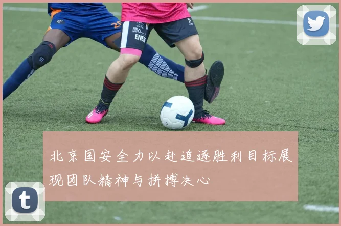 北京国安全力以赴追逐胜利目标展现团队精神与拼搏决心